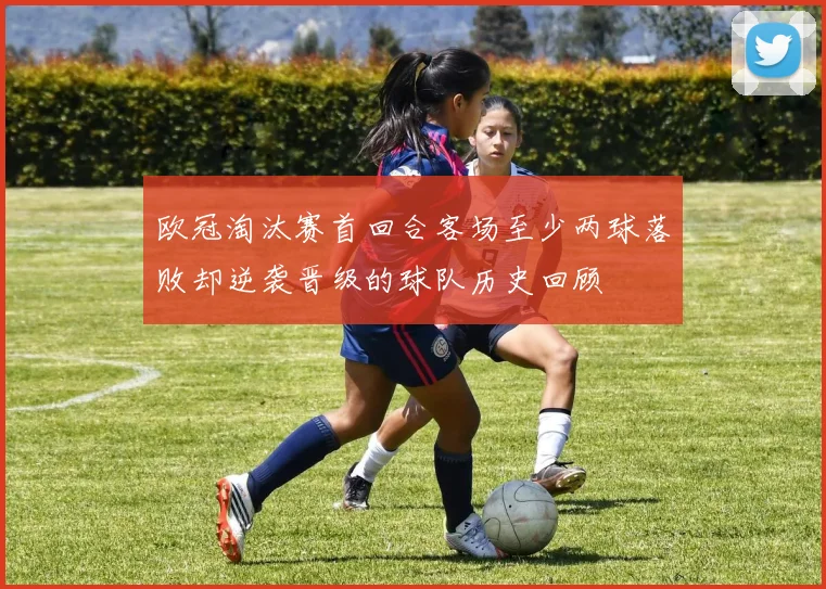 欧冠淘汰赛首回合客场至少两球落败却逆袭晋级的球队历史回顾
