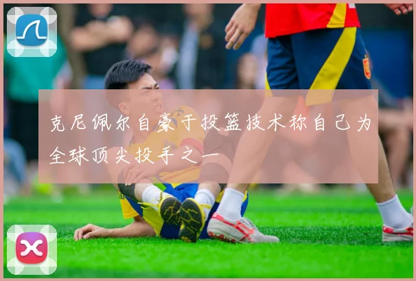 克尼佩尔自豪于投篮技术称自己为全球顶尖投手之一