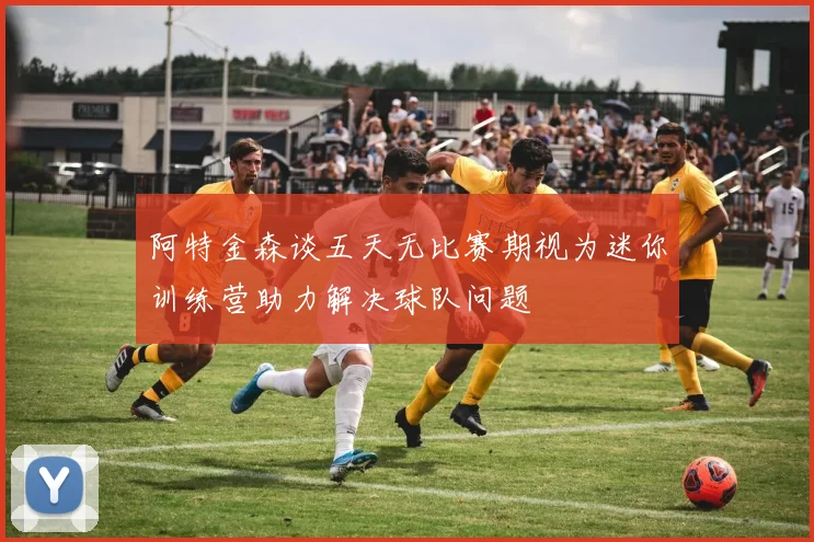 阿特金森谈五天无比赛期视为迷你训练营助力解决球队问题