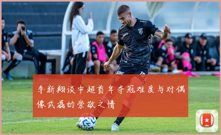 李新翔谈中超首年夺冠难度与对偶像武磊的崇敬之情