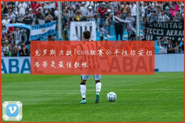 克罗斯力挺Icon联赛公平性称安切洛蒂是最佳教练