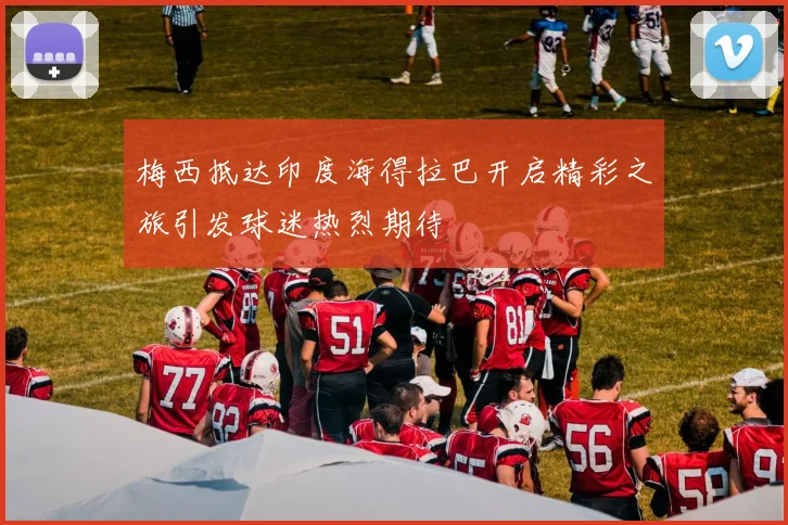 梅西抵达印度海得拉巴开启精彩之旅引发球迷热烈期待