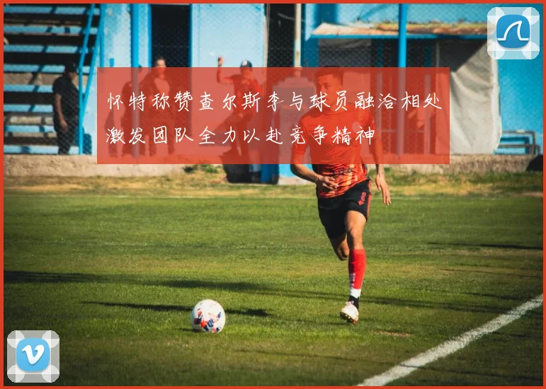 怀特称赞查尔斯李与球员融洽相处激发团队全力以赴竞争精神