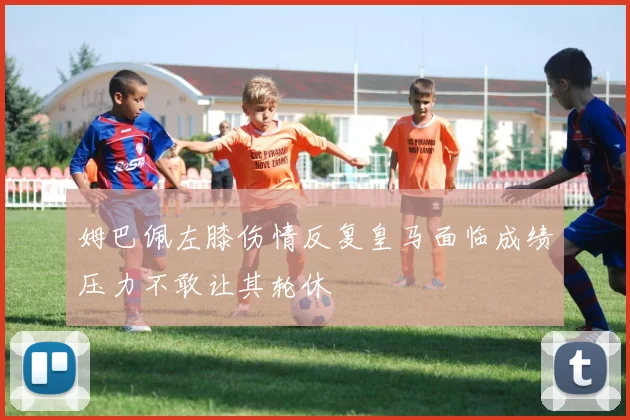 姆巴佩左膝伤情反复皇马面临成绩压力不敢让其轮休