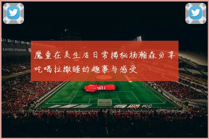 魔童在美生活日常揭秘杨瀚森分享吃喝拉撒睡的趣事与感受