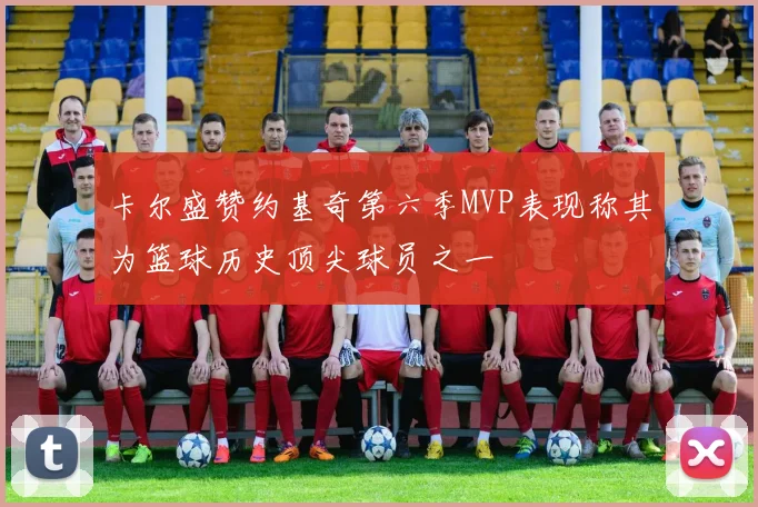卡尔盛赞约基奇第六季MVP表现称其为篮球历史顶尖球员之一