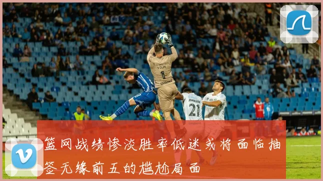 篮网战绩惨淡胜率低迷或将面临抽签无缘前五的尴尬局面
