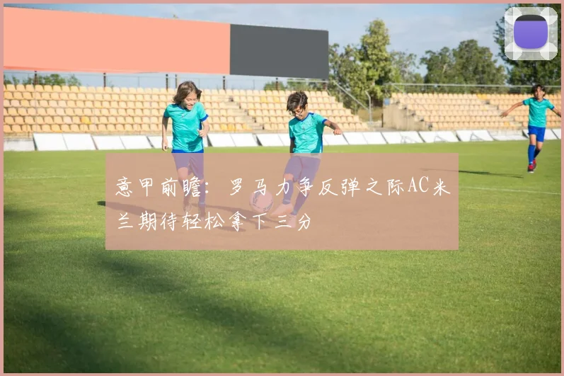 意甲前瞻：罗马力争反弹之际AC米兰期待轻松拿下三分