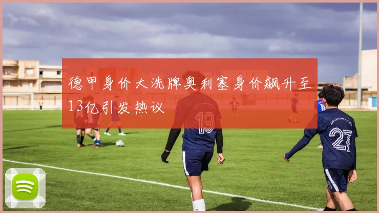 德甲身价大洗牌奥利塞身价飙升至13亿引发热议