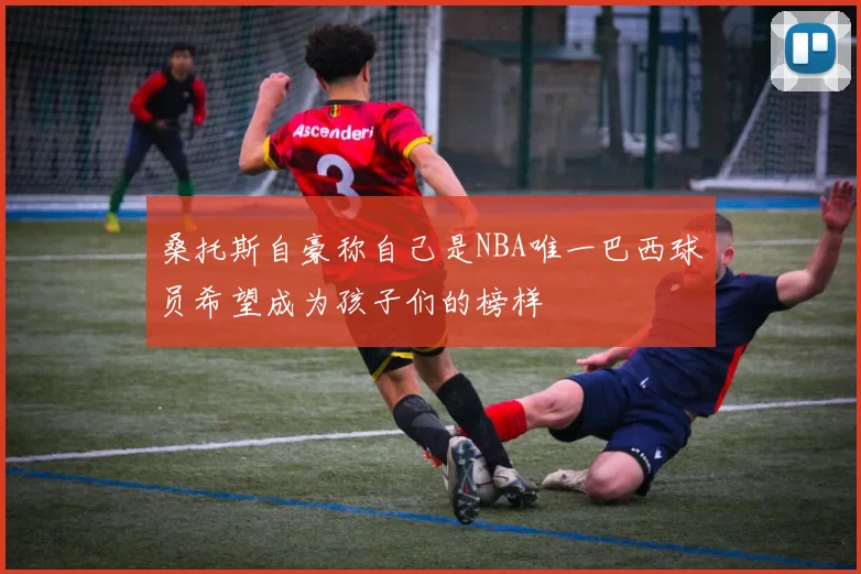 桑托斯自豪称自己是NBA唯一巴西球员希望成为孩子们的榜样