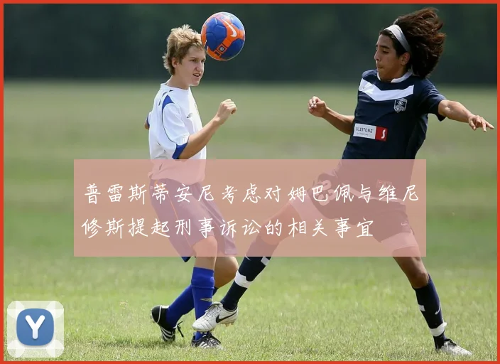 普雷斯蒂安尼考虑对姆巴佩与维尼修斯提起刑事诉讼的相关事宜