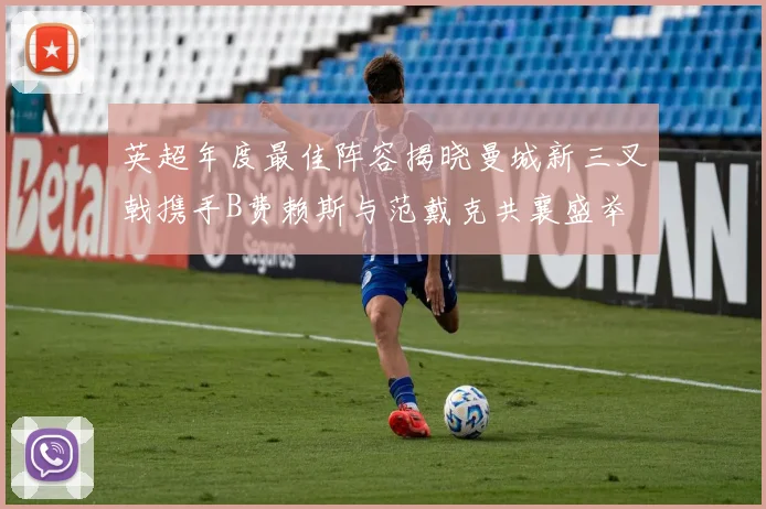 英超年度最佳阵容揭晓曼城新三叉戟携手B费赖斯与范戴克共襄盛举