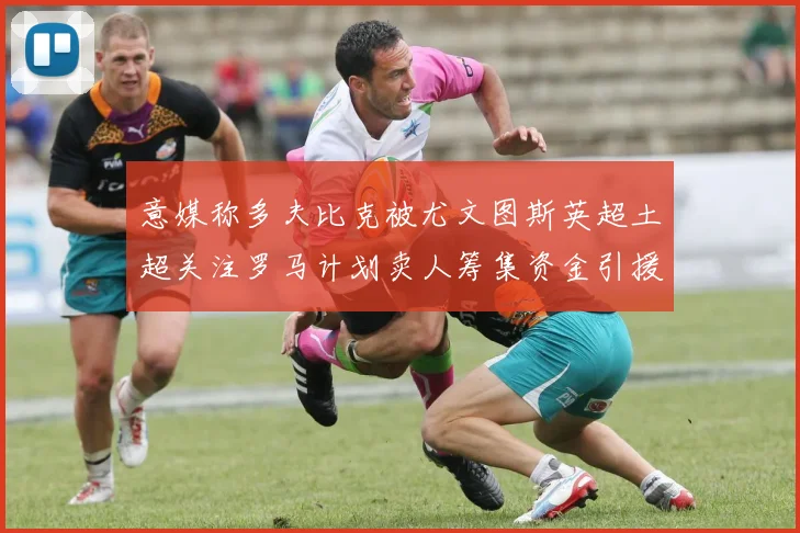 意媒称多夫比克被尤文图斯英超土超关注罗马计划卖人筹集资金引援