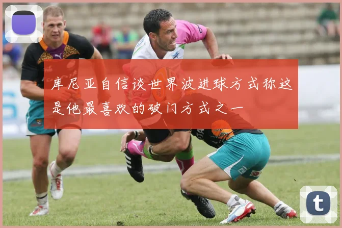 库尼亚自信谈世界波进球方式称这是他最喜欢的破门方式之一