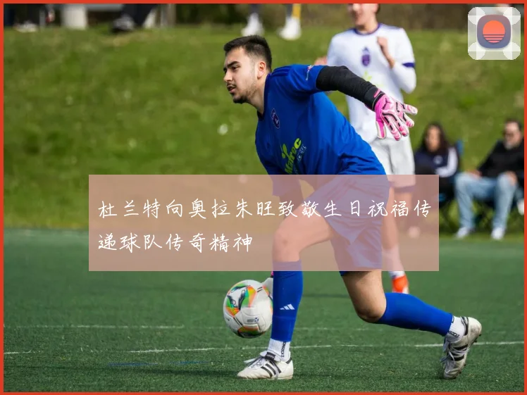 杜兰特向奥拉朱旺致敬生日祝福传递球队传奇精神