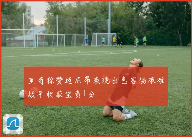 里奇称赞迈尼昂表现出色客场艰难战平收获宝贵1分