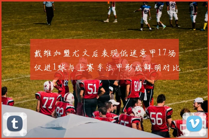戴维加盟尤文后表现低迷意甲17场仅进1球与上赛季法甲形成鲜明对比