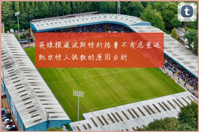 英媒报道波斯特科格鲁不考虑重返凯尔特人执教的原因分析