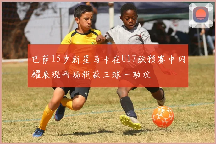 巴萨15岁新星马卡在U17欧预赛中闪耀表现两场斩获三球一助攻