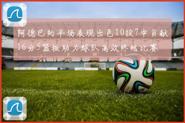 阿德巴约半场表现出色10投7中贡献16分5篮板助力球队高效终结比赛